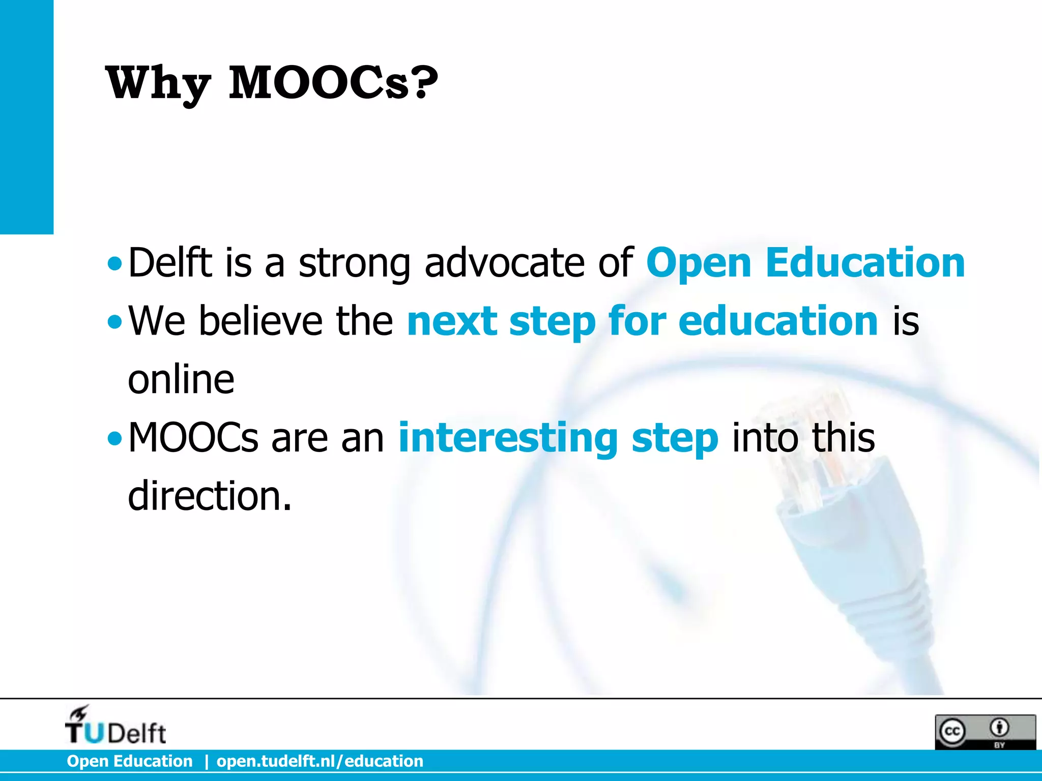 Why MOOCs?


    •Delft is a strong advocate of Open Education
    •We believe the next step for education is
     online
    •MOOCs are an interesting step into this
     direction.




Open Education | open.tudelft.nl/education
 