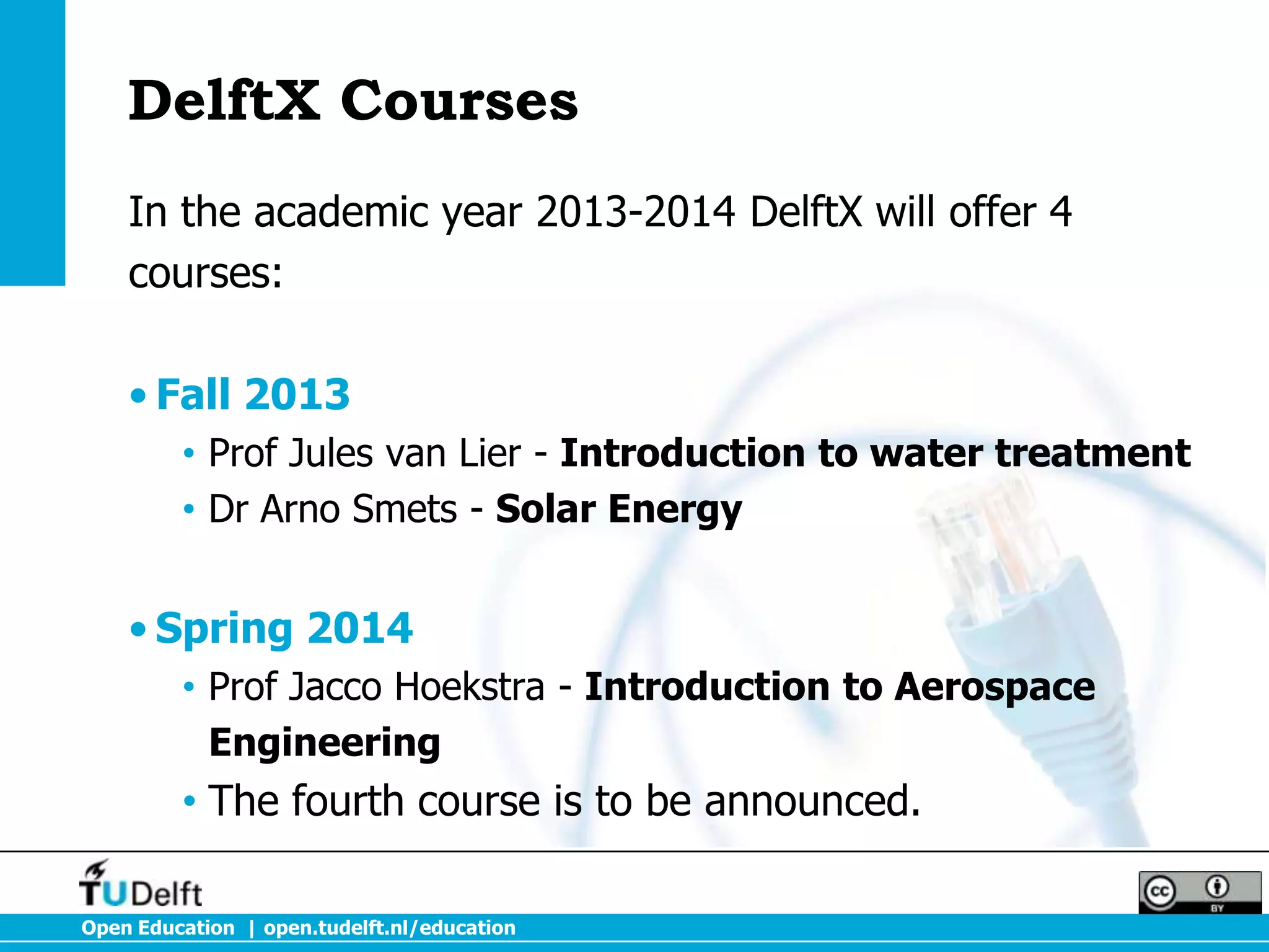 DelftX Courses
    In the academic year 2013-2014 DelftX will offer 4
    courses:

    • Fall 2013
         • Prof Jules van Lier - Introduction to water treatment
         • Dr Arno Smets - Solar Energy


    • Spring 2014
         • Prof Jacco Hoekstra - Introduction to Aerospace
           Engineering
         • The fourth course is to be announced.

Open Education | open.tudelft.nl/education
 