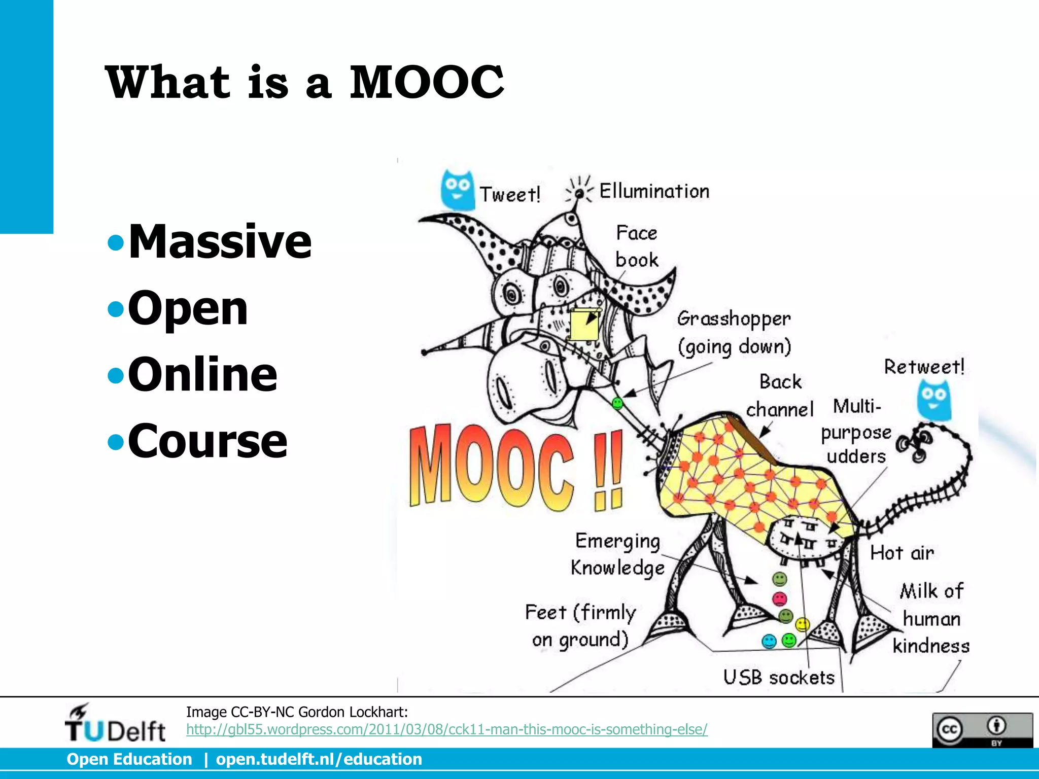 What is a MOOC


    •Massive
    •Open
    •Online
    •Course




              Image CC-BY-NC Gordon Lockhart:
              http://gbl55.wordpress.com/2011/03/08/cck11-man-this-mooc-is-something-else/

Open Education | open.tudelft.nl/education
 