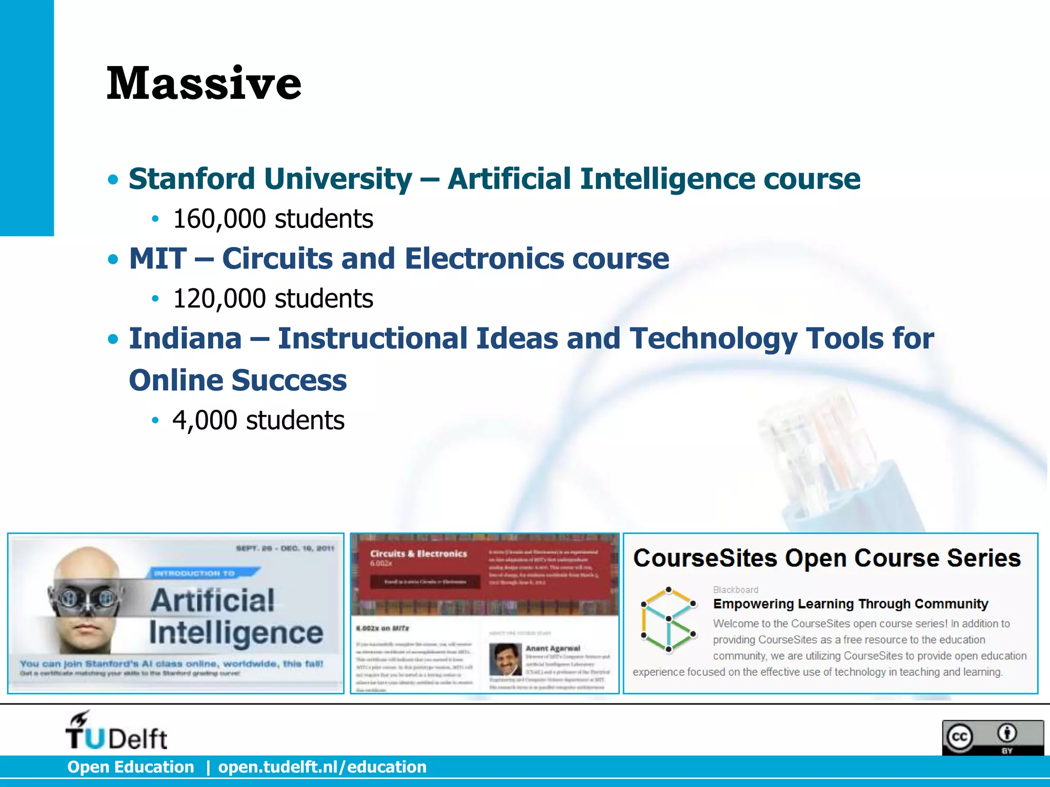 Massive
    • Stanford University – Artificial Intelligence course
         • 160,000 students
    • MIT – Circuits and Electronics course
         • 120,000 students
    • Indiana – Instructional Ideas and Technology Tools for
      Online Success
         • 4,000 students




Open Education | open.tudelft.nl/education
 