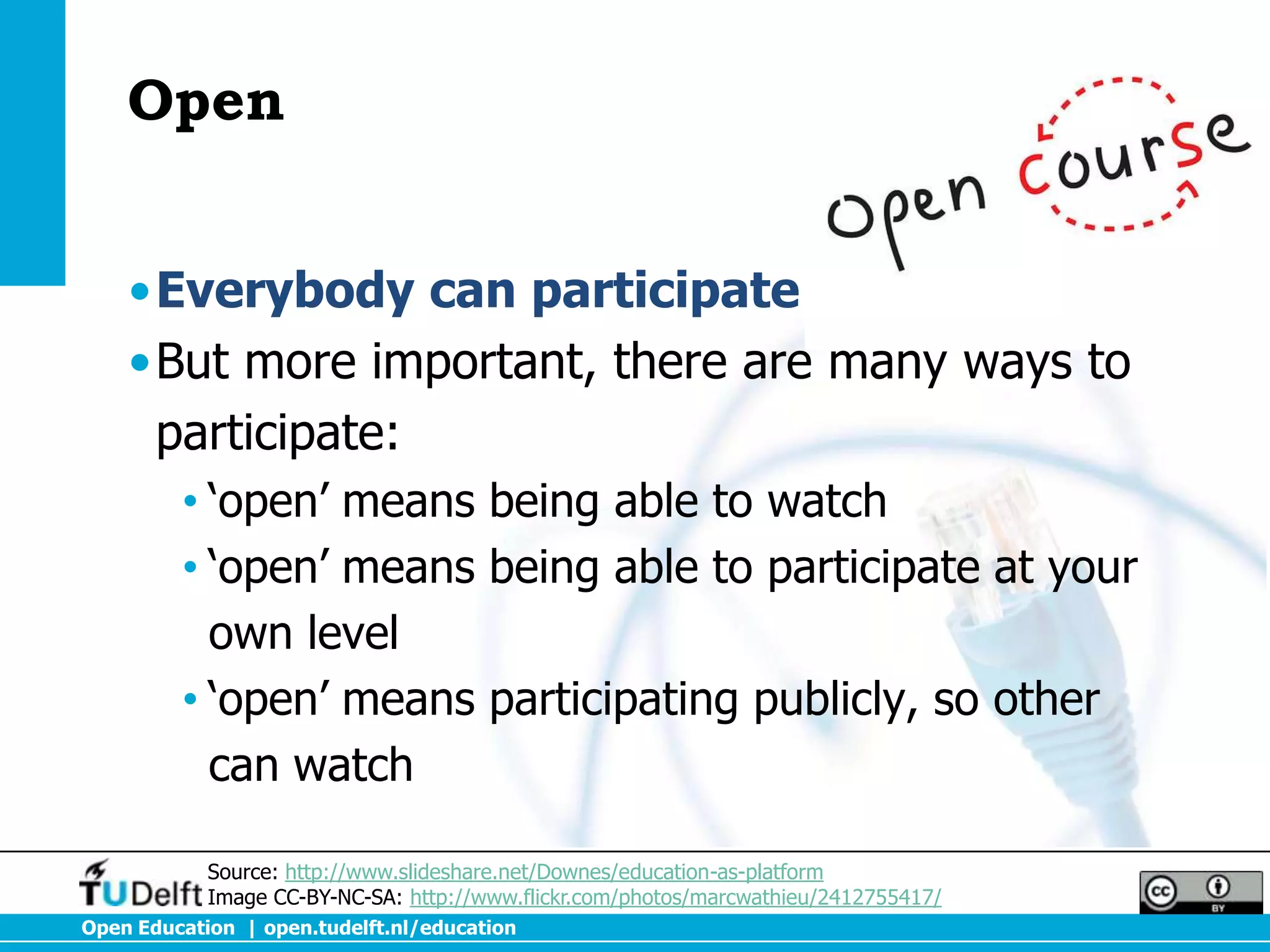 Open


    •Everybody can participate
    •But more important, there are many ways to
     participate:
         • ‘open’ means being able to watch
         • ‘open’ means being able to participate at your
           own level
         • ‘open’ means participating publicly, so other
           can watch

            Source: http://www.slideshare.net/Downes/education-as-platform
            Image CC-BY-NC-SA: http://www.flickr.com/photos/marcwathieu/2412755417/
Open Education | open.tudelft.nl/education
 