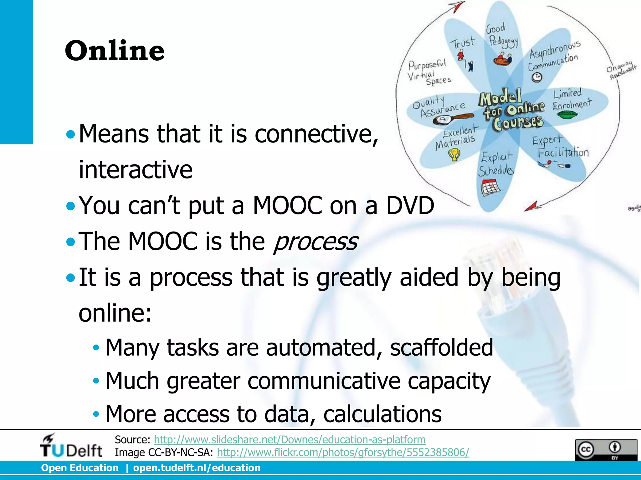 Online

    •Means that it is connective,
     interactive
    •You can’t put a MOOC on a DVD
    •The MOOC is the process
    •It is a process that is greatly aided by being
     online:
         • Many tasks are automated, scaffolded
         • Much greater communicative capacity
         • More access to data, calculations
              Source: http://www.slideshare.net/Downes/education-as-platform
              Image CC-BY-NC-SA: http://www.flickr.com/photos/gforsythe/5552385806/
Open Education | open.tudelft.nl/education
 