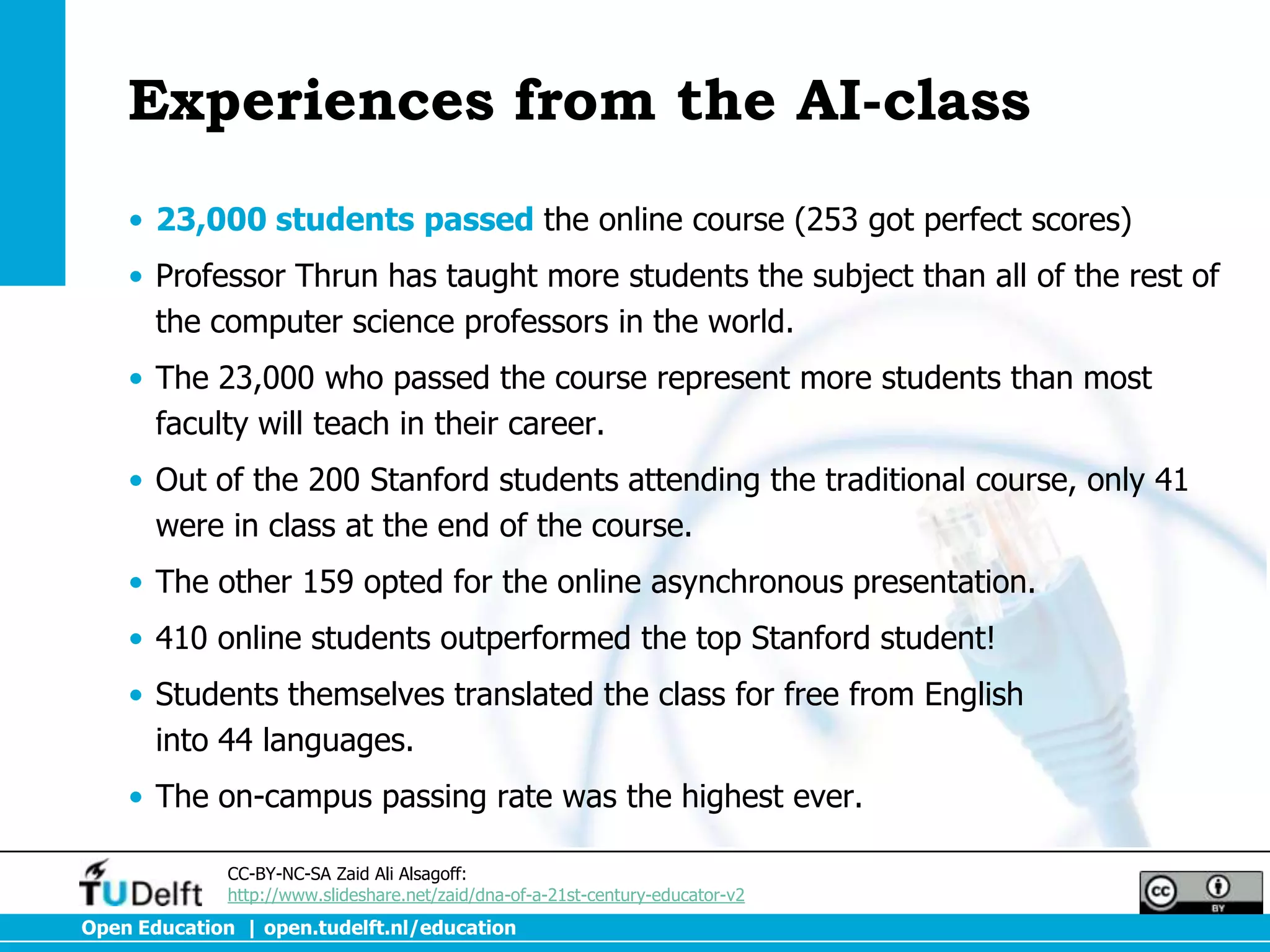 Experiences from the AI-class
    • 23,000 students passed the online course (253 got perfect scores)
    • Professor Thrun has taught more students the subject than all of the rest of
      the computer science professors in the world.
    • The 23,000 who passed the course represent more students than most
      faculty will teach in their career.
    • Out of the 200 Stanford students attending the traditional course, only 41
      were in class at the end of the course.
    • The other 159 opted for the online asynchronous presentation.
    • 410 online students outperformed the top Stanford student!
    • Students themselves translated the class for free from English
      into 44 languages.
    • The on-campus passing rate was the highest ever.

              CC-BY-NC-SA Zaid Ali Alsagoff:
              http://www.slideshare.net/zaid/dna-of-a-21st-century-educator-v2
Open Education | open.tudelft.nl/education
 
