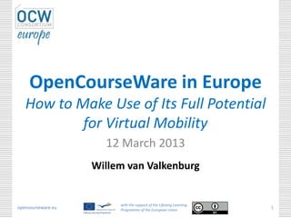 OpenCourseWare in Europe
   How to Make Use of Its Full Potential
           for Virtual Mobility
                      12 March 2013
                    Willem van Valkenburg


                         with the support of the Lifelong Learning
opencourseware.eu        Programme of the European Union
                                                                     1
 
