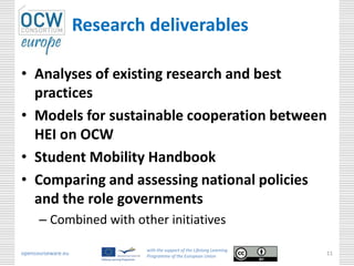 Research deliverables

• Analyses of existing research and best
  practices
• Models for sustainable cooperation between
  HEI on OCW
• Student Mobility Handbook
• Comparing and assessing national policies
  and the role governments
      – Combined with other initiatives

                            with the support of the Lifelong Learning
opencourseware.eu           Programme of the European Union
                                                                        11
 