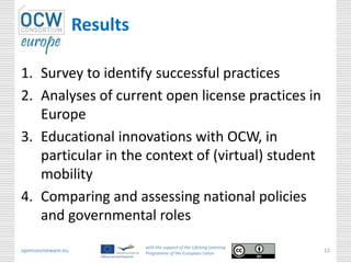 Results

1. Survey to identify successful practices
2. Analyses of current open license practices in
   Europe
3. Educational innovations with OCW, in
   particular in the context of (virtual) student
   mobility
4. Comparing and assessing national policies
   and governmental roles
                              with the support of the Lifelong Learning
opencourseware.eu             Programme of the European Union
                                                                          12
 