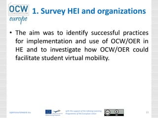 1. Survey HEI and organizations

• The aim was to identify successful practices
  for implementation and use of OCW/OER in
  HE and to investigate how OCW/OER could
  facilitate student virtual mobility.




                             with the support of the Lifelong Learning
opencourseware.eu            Programme of the European Union
                                                                         13
 