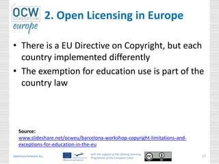 2. Open Licensing in Europe

• There is a EU Directive on Copyright, but each
  country implemented differently
• The exemption for education use is part of the
  country law



   Source:
   www.slideshare.net/ocweu/barcelona-workshop-copyright-limitations-and-
   exceptions-for-education-in-the-eu
                                 with the support of the Lifelong Learning
opencourseware.eu                Programme of the European Union
                                                                             17
 