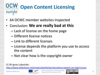 Open Content Licensing

• 64 OCWC member websites inspected
• Conclusion: We are really bad at this
   – Lack of license on the home page
   – Different license notices
   – Link to different licenses
   – License depends the platform you use to access
     the content
   – Not clear how is the copyright owner

CC BY Ignasi Labastida:
http://www.slideshare.net/ocweu/workshop-barcelona-reports-on-legal-issues
                                with the support of the Lifelong Learning
opencourseware.eu               Programme of the European Union
                                                                             19
 