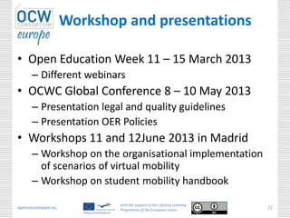 Workshop and presentations

• Open Education Week 11 – 15 March 2013
      – Different webinars
• OCWC Global Conference 8 – 10 May 2013
      – Presentation legal and quality guidelines
      – Presentation OER Policies
• Workshops 11 and 12June 2013 in Madrid
      – Workshop on the organisational implementation
        of scenarios of virtual mobility
      – Workshop on student mobility handbook
                            with the support of the Lifelong Learning
opencourseware.eu           Programme of the European Union
                                                                        22
 