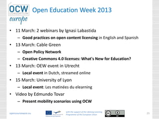 Open Education Week 2013

• 11 March: 2 webinars by Ignasi Labastida
      – Good practices on open content licensing in English and Spanish
• 13 March: Cable Green
      – Open Policy Network
      – Creative Commons 4.0 licenses: What's New for Education?
• 13 March: OEW event in Utrecht
      – Local event in Dutch, streamed online
• 15 March: University of Lyon
      – Local event: Les matinées du elearning
• Video by Edmundo Tovar
      – Present mobility scenarios using OCW

                                with the support of the Lifelong Learning
opencourseware.eu               Programme of the European Union
                                                                            23
 