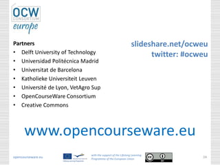 Partners                                                     slideshare.net/ocweu
• Delft University of Technology                                   twitter: #ocweu
• Universidad Politécnica Madrid
• Universitat de Barcelona
• Katholieke Universiteit Leuven
• Université de Lyon, VetAgro Sup
• OpenCourseWare Consortium
• Creative Commons



      www.opencourseware.eu
                             with the support of the Lifelong Learning
opencourseware.eu            Programme of the European Union
                                                                                24
 