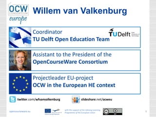 Willem van Valkenburg

                    Coordinator
                    TU Delft Open Education Team

                    Assistant to the President of the
                    OpenCourseWare Consortium

                    Projectleader EU-project
                    OCW in the European HE context

      twitter.com/wfvanvalkenburg                     slideshare.net/ocweu

                                    with the support of the Lifelong Learning
opencourseware.eu                   Programme of the European Union
                                                                                3
 