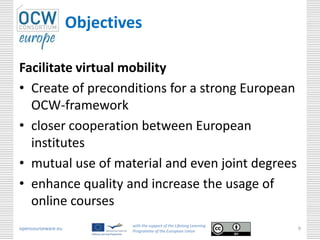 Objectives

Facilitate virtual mobility
• Create of preconditions for a strong European
  OCW-framework
• closer cooperation between European
  institutes
• mutual use of material and even joint degrees
• enhance quality and increase the usage of
  online courses
                            with the support of the Lifelong Learning
opencourseware.eu           Programme of the European Union
                                                                        9
 