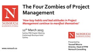 www.nonsuch.co 
The Four Zombies of Project 
Management 
‘How lazy habits and bad attitudes in Project 
Management continue to manifest themselves’ 
Presented by 
Youssef Mourra 
Director, Head of PPM 
Nonsuch Consulting 
12th March 2013 
Sydney PMI Chapter Meeting 
Castlereagh Boutique Hotel 
Sydney 
 