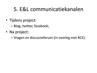 5. E&L communicatiekanalen
• Tijdens project:
– Blog, twitter, facebook;
• Na project:
– Vragen en discussieforum (in overleg met RCE).
 