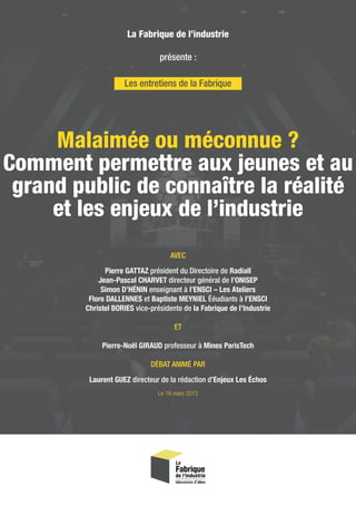 Malaimée ou méconnue ?
Comment permettre aux jeunes et au
grand public de connaître la réalité
et les enjeux de l’industrie
Les entretiens de la Fabrique
La Fabrique de l’industrie
présente :
AVEC
Pierre GATTAZ président du Directoire de Radiall
Jean-Pascal CHARVET directeur général de l’ONISEP
Simon D’HÉNIN enseignant à l’ENSCI – Les Ateliers
Flore DALLENNES et Baptiste MEYNIEL Ééudiants à l’ENSCI
Christel BORIES vice-présidente de la Fabrique de l’Industrie
ET
Pierre-Noël GIRAUD professeur à Mines ParisTech
DÉBAT ANIMÉ PAR
Laurent GUEZ directeur de la rédaction d’Enjeux Les Échos
Le 18 mars 2013
 