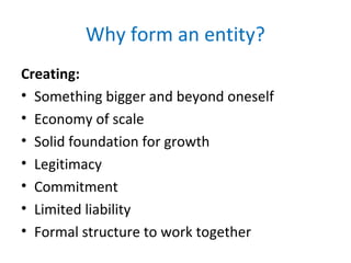 Why form an entity?
Creating:
• Something bigger and beyond oneself
• Economy of scale
• Solid foundation for growth
• Legitimacy
• Commitment
• Limited liability
• Formal structure to work together
 