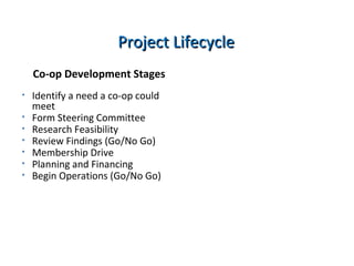 Co-op Development Stages
• Identify a need a co-op could
meet
• Form Steering Committee
• Research Feasibility
• Review Findings (Go/No Go)
• Membership Drive
• Planning and Financing
• Begin Operations (Go/No Go)
Project LifecycleProject Lifecycle
 
