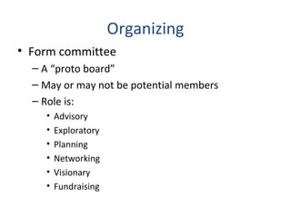 Organizing
• Form committee
– A “proto board”
– May or may not be potential members
– Role is:
• Advisory
• Exploratory
• Planning
• Networking
• Visionary
• Fundraising
 