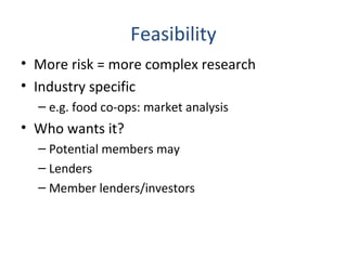 Feasibility
• More risk = more complex research
• Industry specific
– e.g. food co-ops: market analysis
• Who wants it?
– Potential members may
– Lenders
– Member lenders/investors
 
