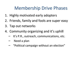 Membership Drive Phases
1. Highly motivated early adopters
2. Friends, family and fools are super easy
3. Tap out networks
4. Community organizing and it’s uphill
– It’s P.R., outreach, communications, etc.
– Need a plan
– “Political campaign without an election”
 