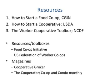 Resources
1. How to Start a Food Co-op; CGIN
2. How to Start a Cooperative; USDA
3. The Worker Cooperative Toolbox; NCDF
• Resources/toolboxes
– Food Co-op Initiative
– US Federation of Worker Co-ops
• Magazines
– Cooperative Grocer
– The Cooperator; Co-op and Condo monthly
 