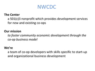 NWCDC
The Center
a 501(c)3 nonprofit which provides development services
for new and existing co-ops
Our mission
to foster community economic development through the
co-op business model
We’re
a team of co-op developers with skills specific to start-up
and organizational business development
 