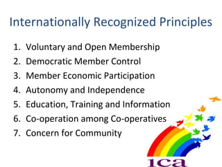 Internationally Recognized Principles
1. Voluntary and Open Membership
2. Democratic Member Control
3. Member Economic Participation
4. Autonomy and Independence
5. Education, Training and Information
6. Co-operation among Co-operatives
7. Concern for Community
 
