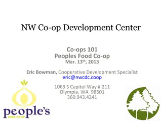 NW Co-op Development Center
Co-ops 101
Peoples Food Co-op
Mar. 13th
, 2013
Eric Bowman, Cooperative Development Specialist
eric@nwcdc.coop
1063 S Capitol Way # 211
Olympia, WA 98501
360.943.4241
 