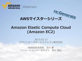 AWSマイスターシリーズ

             Amazon Elastic Compute Cloud
                   (Amazon EC2)

                                        2013.03.13
                                 アマゾンデータサービスジャパン株式会社

                                      技術統括本部長 玉川 憲
                                   ソリューションアーキテクト 安川 健太


© 2012 Amazon.com, Inc. and its affiliates. All rights reserved. May not be copied, modified or distributed in whole or in part without the express consent of Amazon.com, Inc.
 