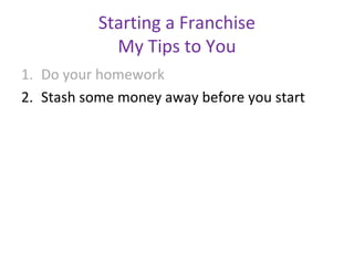 Starting a Franchise
             My Tips to You
1. Do your homework
2. Stash some money away before you start
 