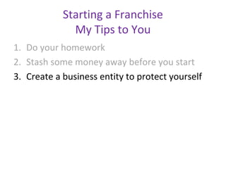 Starting a Franchise
              My Tips to You
1. Do your homework
2. Stash some money away before you start
3. Create a business entity to protect yourself
 