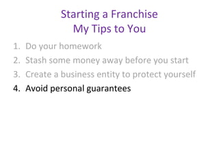 Starting a Franchise
                My Tips to You
1.   Do your homework
2.   Stash some money away before you start
3.   Create a business entity to protect yourself
4.   Avoid personal guarantees
 