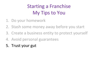 Starting a Franchise
                My Tips to You
1.   Do your homework
2.   Stash some money away before you start
3.   Create a business entity to protect yourself
4.   Avoid personal guarantees
5.   Trust your gut
 