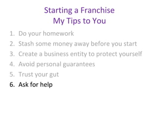 Starting a Franchise
                My Tips to You
1.   Do your homework
2.   Stash some money away before you start
3.   Create a business entity to protect yourself
4.   Avoid personal guarantees
5.   Trust your gut
6.   Ask for help
 