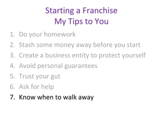 Starting a Franchise
                My Tips to You
1.   Do your homework
2.   Stash some money away before you start
3.   Create a business entity to protect yourself
4.   Avoid personal guarantees
5.   Trust your gut
6.   Ask for help
7.   Know when to walk away
 