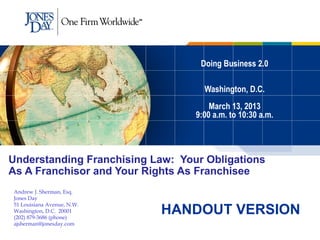 Doing Business 2.0

                                    Washington, D.C.
                                      March 13, 2013
                                  9:00 a.m. to 10:30 a.m.




Understanding Franchising Law: Your Obligations
As A Franchisor and Your Rights As Franchisee
Andrew J. Sherman, Esq.
Jones Day

                            HANDOUT VERSION
51 Louisiana Avenue, N.W.
Washington, D.C. 20001
(202) 879-3686 (phone)
ajsherman@jonesday.com
 