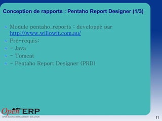 Conception de rapports : Pentaho Report Designer (1/3)

  Module pentaho_reports : developpé par
  http://www.willowit.com.au/
  Pré-requis:
  - Java
  - Tomcat
  - Pentaho Report Designer (PRD)




                                                         11
 
