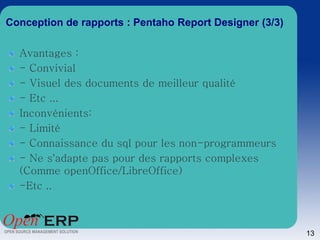 Conception de rapports : Pentaho Report Designer (3/3)

  Avantages :
  - Convivial
  - Visuel des documents de meilleur qualité
  - Etc ...
  Inconvénients:
  - Limité
  - Connaissance du sql pour les non-programmeurs
  - Ne s'adapte pas pour des rapports complexes
  (Comme openOffice/LibreOffice)
  -Etc ..



                                                         13
 