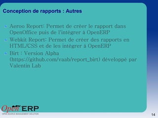 Conception de rapports : Autres

  Aeroo Report: Permet de créer le rapport dans
  OpenOffice puis de l'intégrer à OpenERP
  Webkit Report: Permet de créer des rapports en
  HTML/CSS et de les intégrer à OpenERP
  Birt : Version Alpha
  (https://github.com/vaab/report_birt) développé par
  Valentin Lab




                                                        14
 