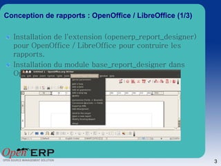 Conception de rapports : OpenOffice / LibreOffice (1/3)

  Installation de l'extension (openerp_report_designer)
  pour OpenOffice / LibreOffice pour contruire les
  rapports.
  Installation du module base_report_designer dans
  OpenErp.




                                                          3
 