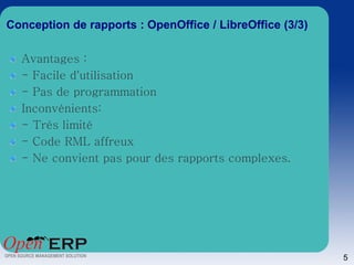 Conception de rapports : OpenOffice / LibreOffice (3/3)

  Avantages :
  - Facile d'utilisation
  - Pas de programmation
  Inconvénients:
  - Trés limité
  - Code RML affreux
  - Ne convient pas pour des rapports complexes.




                                                          5
 
