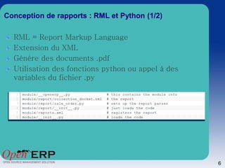 Conception de rapports : RML et Python (1/2)

  RML = Report Markup Language
  Extension du XML
  Génére des documents .pdf
  Utilisation des fonctions python ou appel à des
  variables du fichier .py




                                                    6
 