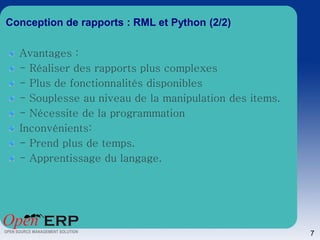 Conception de rapports : RML et Python (2/2)

  Avantages :
  - Réaliser des rapports plus complexes
  - Plus de fonctionnalités disponibles
  - Souplesse au niveau de la manipulation des items.
  - Nécessite de la programmation
  Inconvénients:
  - Prend plus de temps.
  - Apprentissage du langage.




                                                        7
 