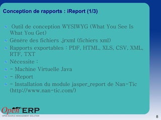 Conception de rapports : iReport (1/3)

   Outil de conception WYSIWYG (What You See Is
  What You Get)
  Génère des fichiers .jrxml (fichiers xml)
  Rapports exportables : PDF, HTML, XLS, CSV, XML,
  RTF, TXT
  Nécessite :
  - Machine Virtuelle Java
  - iReport
  - Installation du module jasper_report de Nan-Tic
  (http://www.nan-tic.com/)



                                                      8
 
