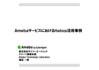ＡｍｅｂａサービスにおけるHadoop活用事例




 株式会社サイバーエージェント
 アメーバ事業本部
 Ameba Technology Laboratory
 福田 一郎
 