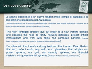 Le nuove guerre


 Lo spazio cibernetico è un nuovo fondamentale campo di battaglia e di
 competizione geopolitica nel XXI secolo
 (Comitato Parlamentare per la sicurezza della Repubblica – Relazione sulle possibili implicazioni e minacce per la
 sicurezza nazionale derivanti dall’utilizzo dello spazio cibernetico)


  The new Pentagon strategy lays out cyber as a new warfare domain
  and stresses the need to fortify network defenses, protect critical
  infrastructure and work with allies and corporate partners (James
  Lewis, cybersecurity expert at the Center for Strategic and International Studies)


  I've often said that there's a strong likelihood that the next Pearl Harbor
  that we confront could very well be a cyberattack that cripples our
  power systems, our grid, our security systems, our financial
  systems, our governmental systems (Pentagon chief Leon Panetta, ex CIA director)
 