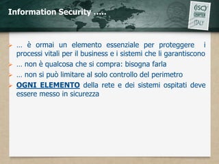 Information Security …..



 … è ormai un elemento essenziale per proteggere i
  processi vitali per il business e i sistemi che li garantiscono
 … non è qualcosa che si compra: bisogna farla
 … non si può limitare al solo controllo del perimetro
 OGNI ELEMENTO della rete e dei sistemi ospitati deve
  essere messo in sicurezza
 