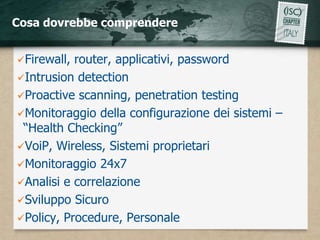 Cosa dovrebbe comprendere


Firewall, router, applicativi, password
Intrusion detection
Proactive scanning, penetration testing
Monitoraggio della configurazione dei sistemi –
 “Health Checking”
VoiP, Wireless, Sistemi proprietari
Monitoraggio 24x7
Analisi e correlazione
Sviluppo Sicuro
Policy, Procedure, Personale
 